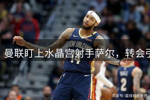 曼联盯上水晶宫射手萨尔，转会引援恐受阵容调整限制